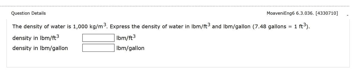 Question Details
MoaveniEng6 6.3.036. [4330710]
The density of water is 1,000 kg/m³. Express the density of water in Ibm/ft and Ibm/gallon (7.48 gallons = 1 ft).
density in Ibm/ft3
Ibm/ft3
density in Ibm/gallon
Ibm/gallon
