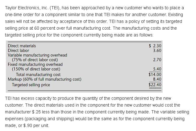 Taylor Electronics, Inc. (TEI), has been approached by a new customer who wants to place a
one-tirne order for a component similar to one that TEI makes for another custorner. Existing
sales will not be affected by acceptance of this order. TEI has a policy of setting its targeted
selling price at 60 percent over full manufacturing cost. The manufacturing costs and the
targeted selling price for the component currently being made are as follows:
Direct materials
Direct labor
$ 2.30
3.60
Variable manufacturing overhead
(75% of direct labor cost)
Fixed manufacturing overhead
(150% of direct labor cost)
Total manufacturing cost
Markup (60% of full manufacturing cost)
Targeted selling price
2.70
5.40
$14.00
8.40
$22.40
TEI has excess capacity to produce the quantity of the component desired by the new
custorner. The direct materials used in the component for the new customer would cost the
manufacturer $.25 less than those in the component currently being made. The variable selling
expenses (packaging and shipping) would be the same as for the component currently being
made, or $.90 per unit.

