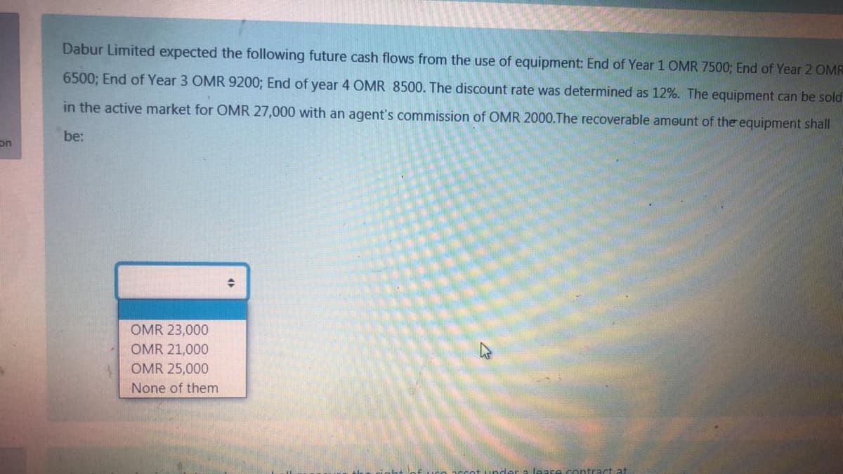 Dabur Limited expected the following future cash flows from the use of equipment: End of Year 1 OMR 7500; End of Year 2 OMR
6500; End of Year 3 OMR 9200; End of year 4 OMR 8500. The discount rate was determined as 12%. The equipment can be sold
in the active market for OMR 27,000 with an agent's commission of OMR 2000.The recoverable amount of the equipment shall
be:
on
OMR 23,000
OMR 21,000
OMR 25,000
None of them
contract at
