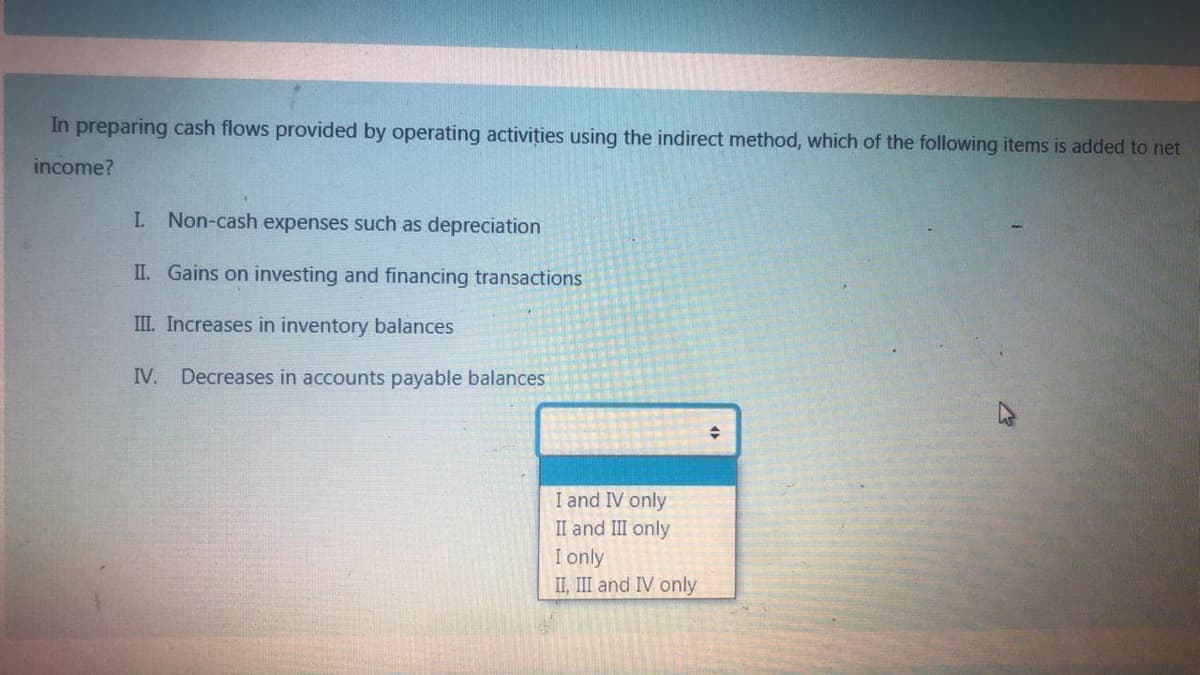 In preparing cash flows provided by operating activities using the indirect method, which of the following items is added to net
income?
I Non-cash expenses such as depreciation
II. Gains on investing and financing transactions
III. Increases in inventory balances
IV. Decreases in accounts payable balances
I and IV only
II and III only
I only
II, III and IV only
