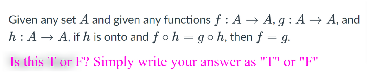 Given any set A and given any functions f : A → A, g : A → A, and
h : A → A, if h is onto and f o h = goh, then f = g.
Is this T or F? Simply write your answer as "T" or "F"