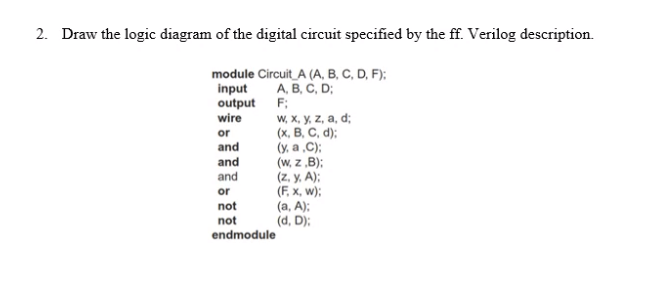 2. Draw the logic diagram of the digital circuit specified by the ff. Verilog description.
module Circuit_A (A, B, C, D, F):
input
output F;
wire
А, В. С, D;
w, X, y, z, a, d;
(х, В. С. d):
(y, a .C);
(w, z ,B);
(z. y, A);
(F, x, w);
(a, A):
(d, D);
or
and
and
and
or
not
not
endmodule
