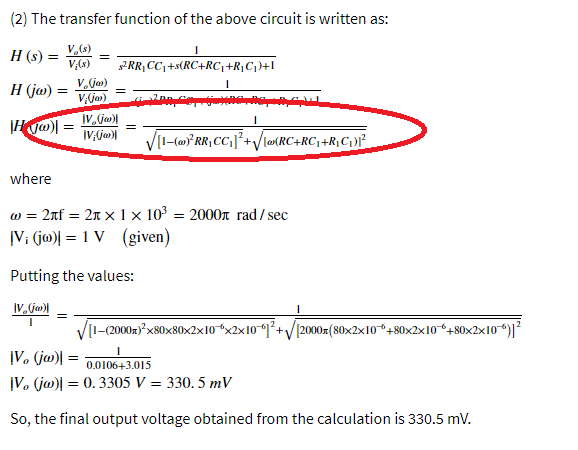 (2) The transfer function of the above circuit is written as:
H (s) =
v,(s)
V,()
PRR, CC,+s(RC+RC,+R}Cj)+l
H (jw)
VA(ja)
%3D
VII-(m* RR, CC;]²+/lRC+RC; +R;C}f
where
2nf = 2n × 1 × 103
= 2000n rad/ sec
|V: (jo)| = 1 V (given)
Putting the values:
IV, ja)
[I-(2000z)²x80x80x2x10*x2x101²+/[2000= (80×2x10“+80x2x10+80x2x10)]?
|V, (ja)| =
|V. (ja)| = 0. 3305 V = 330. 5 mV
0.0106+3.015
So, the final output voltage obtained from the calculation is 330.5 mV.
