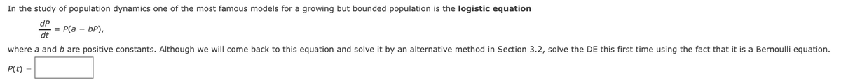 In the study of population dynamics one of the most famous models for a growing but bounded population is the logistic equation
dP
%3D Р(а — БР),
dt
-
where a and b are positive constants. Although we will come back to this equation and solve it by an alternative method in Section 3.2, solve the DE this first time using the fact that it is a Bernoulli equation.
P(t)
