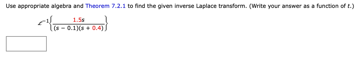 Use appropriate algebra and Theorem 7.2.1 to find the given inverse Laplace transform. (Write your answer as a function of t.)
1.5s
(s - 0.1)(s + 0.4)
