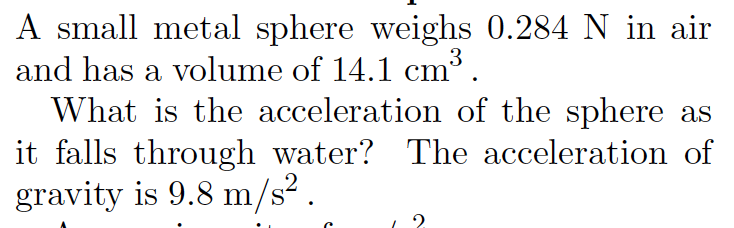 A small metal sphere weighs 0.284 N in air
and has a volume of 14.1 cm.
What is the acceleration of the sphere as
it falls through water? The acceleration of
gravity is 9.8 m/s² .

