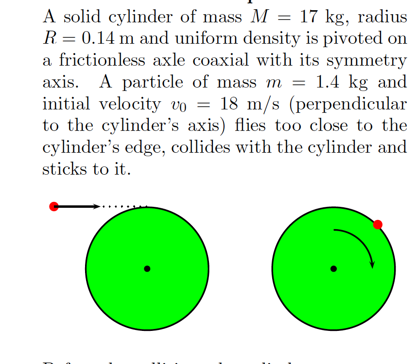 A solid cylinder of mass M = 17 kg, radius
R = 0.14 m and uniform density is pivoted on
a frictionless axle coaxial with its symmetry
axis. A particle of mass m
initial velocity vo = 18 m/s (perpendicular
to the cylinder's axis) flies too close to the
cylinder's edge, collides with the cylinder and
sticks to it.
1.4 kg and

