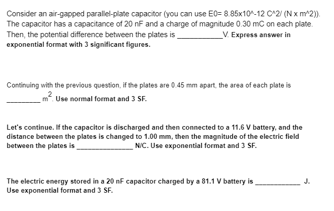 Consider an air-gapped parallel-plate capacitor (you can use E0= 8.85x10^-12 C^2/(N x m^2)).
The capacitor has a capacitance of 20 nF and a charge of magnitude 0.30 mC on each plate.
Then, the potential difference between the plates is
V. Express answer in
exponential format with 3 significant figures.
Continuing with the previous question, if the plates are 0.45 mm apart, the area of each plate is
2
m². Use normal format and 3 SF.
Let's continue. If the capacitor is discharged and then connected to a 11.6 V battery, and the
distance between the plates is changed to 1.00 mm, then the magnitude of the electric field
between the plates is
N/C. Use exponential format and 3 SF.
The electric energy stored in a 20 nF capacitor charged by a 81.1 V battery is
Use exponential format and 3 SF.
J.
