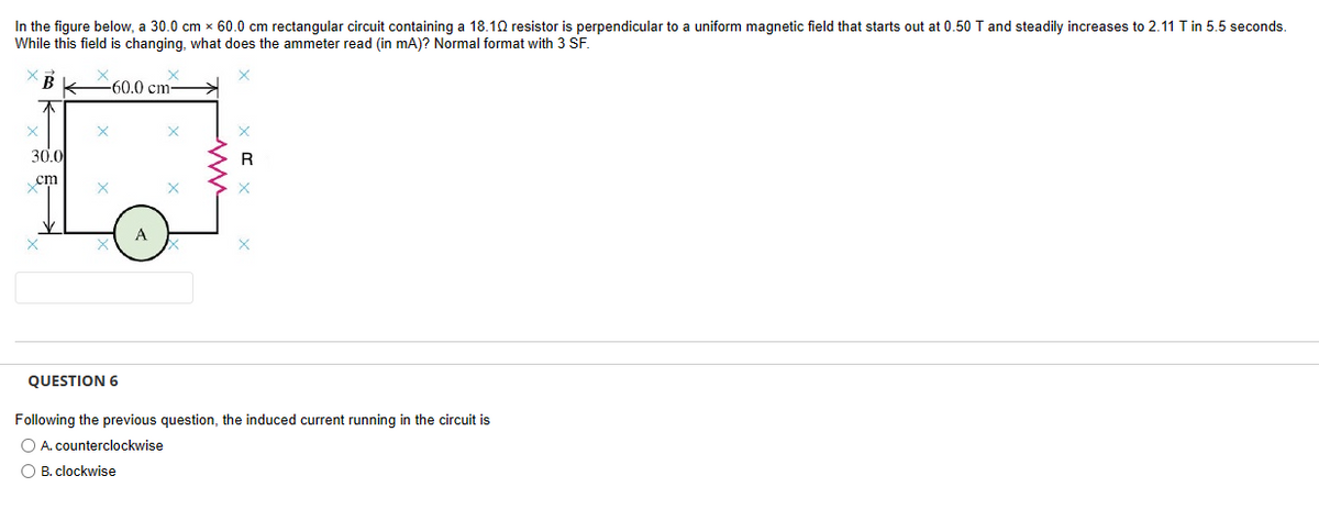 In the figure below, a 30.0 cm x 60.0 cm rectangular circuit containing a 18.10 resistor is perpendicular to a uniform magnetic field that starts out at 0.50 T and steadily increases to 2.11 T in 5.5 seconds.
While this field is changing, what does the ammeter read (in mA)? Normal format with 3 SF.
X
X
B
30.0
cm
-60.0 cm-
QUESTION 6
A
R
Following the previous question, the induced current running in the circuit is
O A. counterclockwise
O B. clockwise