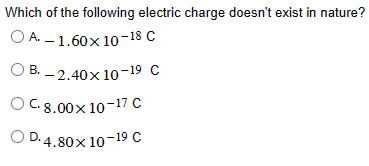 Which of the following electric charge doesn't exist in nature?
OA. -1.60× 10-18 C
OB.-2.40x10-19 C
OC. 8.00x 10-17 C
OD. 4.80× 10-19 C