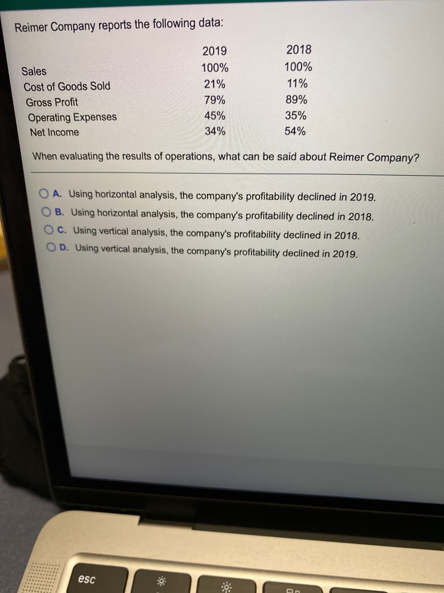 Reimer Company reports the following data:
2019
2018
Sales
100%
100%
Cost of Goods Sold
21%
11%
Gross Profit
79%
89%
Operating Expenses
45%
35%
Net Income
34%
54%
When evaluating the results of operations, what can be said about Reimer Company?
O A. Using horizontal analysis, the company's profitability declined in 2019.
OB. Using horizontal analysis, the company's profitability declined in 2018.
OC. Using vertical analysis, the company's profitability declined in 2018.
OD. Using vertical analysis, the company's profitability declined in 2019.
esc
