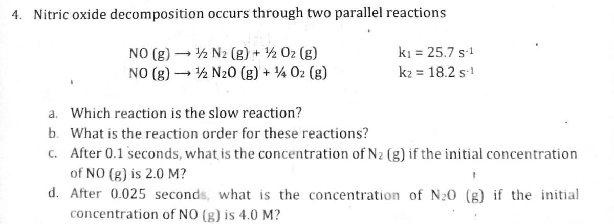 4. Nitric oxide decomposition
occurs through two parallel reactions
NO (g)
1/2 N2 (g) + ¹/2 O2 (g)
NO (g) →→→ N₂0 (g) + ¹4 02 (g)
->
a. Which reaction is the slow reaction?
b. What is the reaction order for these reactions?
k₁ = 25.7 S-¹
k₂ = 18.2 S-1
c. After 0.1 seconds, what is the concentration of N₂ (g) if the initial concentration
of NO (g) is 2.0 M?
}
d.
After 0.025 seconds, what is the concentration of N₂0 (g) if the initial
concentration of NO (g) is 4.0 M?