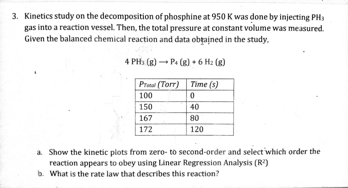 3. Kinetics study on the decomposition of phosphine at 950 K was done by injecting PH3
gas into a reaction vessel. Then, the total pressure at constant volume was measured.
Given the balanced chemical reaction and data obtained in the study,
4 PH3 (g) P4 (g) + 6 H₂ (g)
PTotal (Torr)
100
150
167
172
Time (s)
0
40
80
120
a. Show the kinetic plots from zero- to second-order and select which order the
reaction appears to obey using Linear Regression Analysis (R²)
b. What is the rate law that describes this reaction?