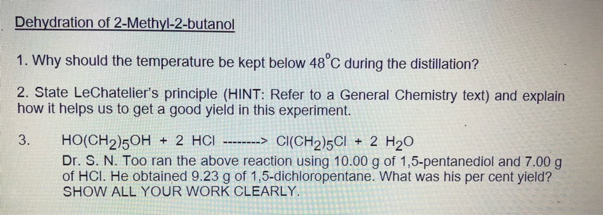Dehydration of 2-Methyl-2-butanol
1. Why should the temperature be kept below 48°C during the distillation?
2. State LeChatelier's principle (HINT: Refer to a General Chemistry text) and explain
how it helps us to get a good yield in this experiment.
HO(CH2)50H + 2 HCI -------> Cl(CH2)5CI + 2 H20
Dr. S. N. Too ran the above reaction using 10.00 g of 1,5-pentanediol and 7.00 g
of HCI. He obtained 9.23 g of 1,5-dichloropentane. What was his per cent yield?
3.
SHOW ALL YOUR WORK CLEARLY.
