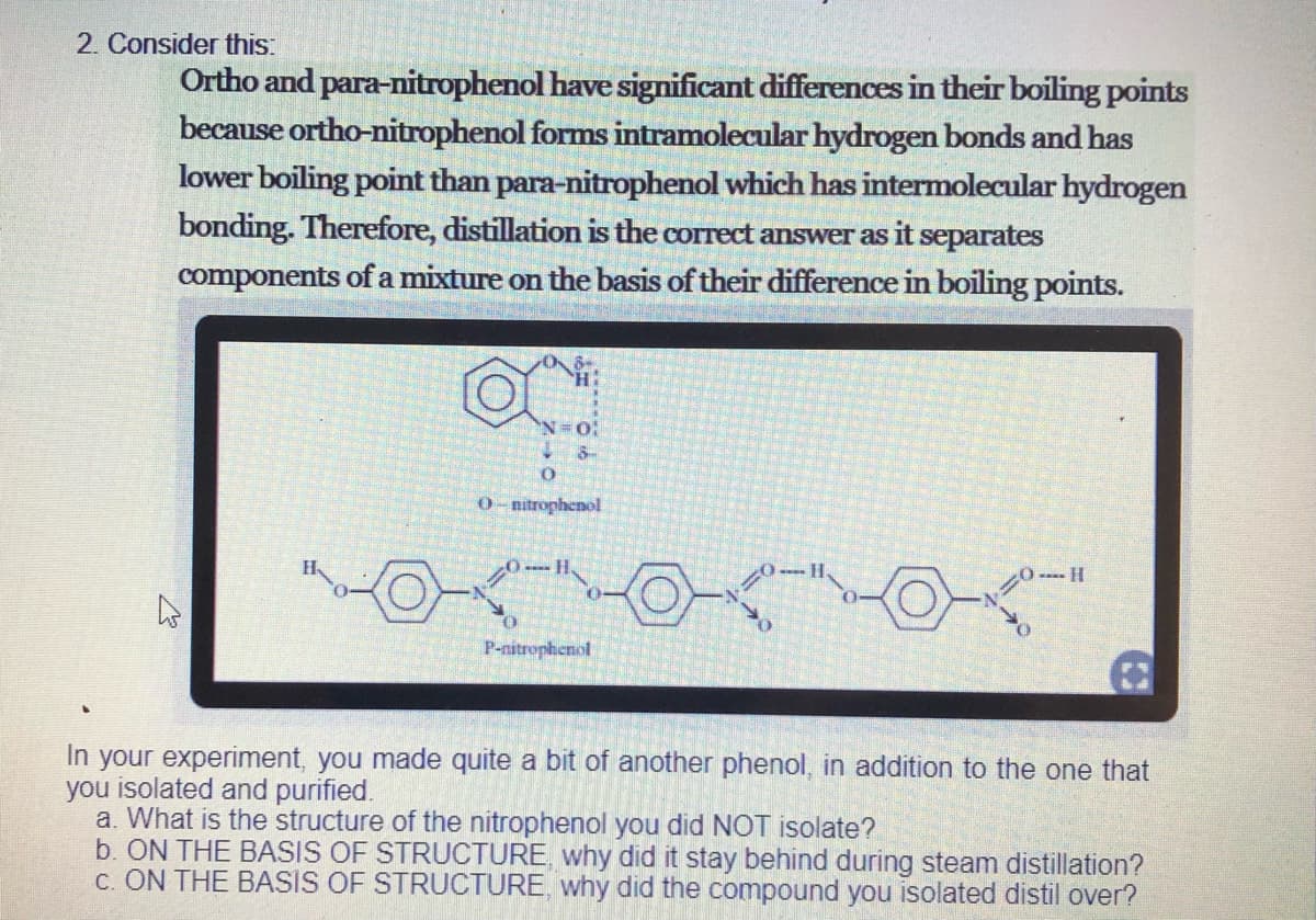 2. Consider this:
Ortho and para-nitrophenol have significant differences in their boiling points
because ortho-nitrophenol forms intramolecular hydrogen bonds and has
lower boiling point than para-nitrophenol which has intermolecular hydrogen
bonding. Therefore, distillation is the correct answer as it separates
components ofa mixture on the basis of their difference in boiling points.
N=O:
O-nitrophenol
H.
---- H
P-nitrophenol
In your experiment, you made quite a bit of another phenol, in addition to the one that
you isolated and purified.
a. What is the structure of the nitrophenol you did NOT isolate?
b. ON THE BASIS OF STRUCTURE, why did it stay behind during steam distillation?
c. ON THE BASIS OF STRUCTURE, why did the compound you isolated distil over?

