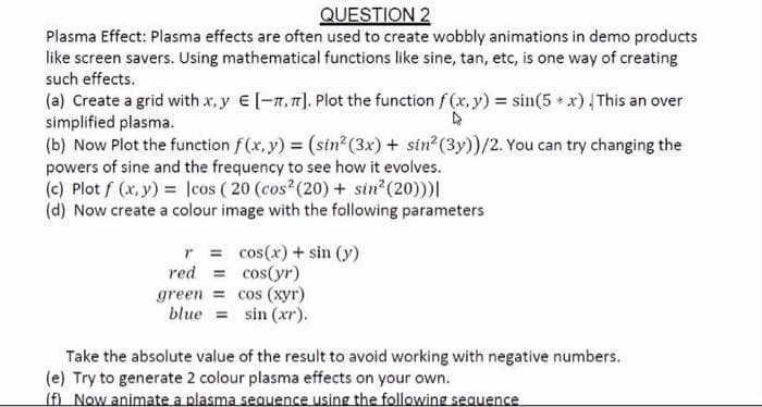 QUESTION 2
Plasma Effect: Plasma effects are often used to create wobbly animations in demo products
like screen savers. Using mathematical functions like sine, tan, etc, is one way of creating
such effects.
(a) Create a grid with x, y e [-7,7]. Plot the function f (x, y) = sin(5 x) This an over
simplified plasma.
(b) Now Plot the function f(x, y) (sin?² (3x) + sin (3y))/2. You can try changing the
powers of sine and the frequency to see how it evolves.
(c) Plot f (x, y) = lcos ( 20 (cos (20) + sin (20)))|
(d) Now create a colour image with the following parameters
r = cos(x)+ sin (y)
red = cos(yr)
green = cos (xyr)
blue = sin (xr).
Take the absolute value of the result to avoid working with negative numbers.
(e) Try to generate 2 colour plasma effects on your own.
(f) Now animate a plasma sequence using the following sequence
