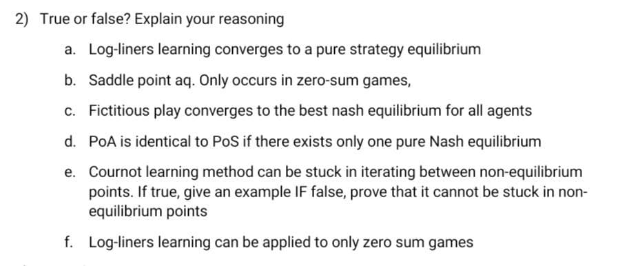 2) True or false? Explain your reasoning
a. Log-liners learning converges to a pure strategy equilibrium
b. Saddle point aq. Only occurs in zero-sum games,
c. Fictitious play converges to the best nash equilibrium for all agents
d. PoA is identical to PoS if there exists only one pure Nash equilibrium
e. Cournot learning method can be stuck in iterating between non-equilibrium
points. If true, give an example IF false, prove that it cannot be stuck in non-
equilibrium points
f. Log-liners learning can be applied to only zero sum games
