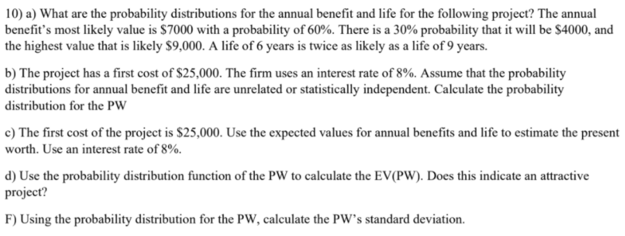 10) a) What are the probability distributions for the annual benefit and life for the following project? The annual
benefit's most likely value is $7000 with a probability of 60%. There is a 30% probability that it will be $4000, and
the highest value that is likely $9,000. A life of 6 years is twice as likely as a life of 9 years.
b) The project has a first cost of $25,000. The firm uses an interest rate of 8%. Assume that the probability
distributions for annual benefit and life are unrelated or statistically independent. Calculate the probability
distribution for the PW
c) The first cost of the project is $25,000. Use the expected values for annual benefits and life to estimate the present
worth. Use an interest rate of 8%.
d) Use the probability distribution function of the PW to calculate the EV(PW). Does this indicate an attractive
project?
F) Using the probability distribution for the PW, calculate the PW's standard deviation.
