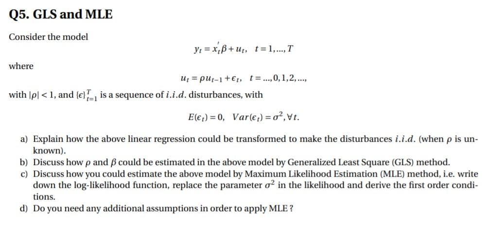 Q5. GLS and MLE
Consider the model
Yt = x;B+ut, t=1,..., T
where
Uf = put-1+€t, t=.,0, 1,2,...,
with |p| < 1, and {e}, is a sequence of i.i.d. disturbances, with
t=1
E(€;) = 0, Var(e;) = o²,vt.
a) Explain how the above linear regression could be transformed to make the disturbances i.i.d. (when p is un-
known).
b) Discuss how p and 6 could be estimated in the above model by Generalized Least Square (GLS) method.
c) Discuss how you could estimate the above model by Maximum Likelihood Estimation (MLE) method, i.e. write
down the log-likelihood function, replace the parameter o? in the likelihood and derive the first order condi-
tions.
d) Do you need any additional assumptions in order to apply MLE ?
