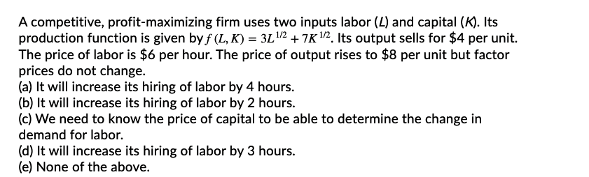 A competitive, profit-maximizing firm uses two inputs labor (L) and capital (K). Its
production function is given by f (L, K) = 3L2 + 7K 2. Its output sells for $4 per unit.
The price of labor is $6 per hour. The price of output rises to $8 per unit but factor
prices do not change.
(a) It will increase its hiring of labor by 4 hours.
(b) It will increase its hiring of labor by 2 hours.
(c) We need to know the price of capital to be able to determine the change in
demand for labor.
(d) It will increase its hiring of labor by 3 hours.
(e) None of the above.
