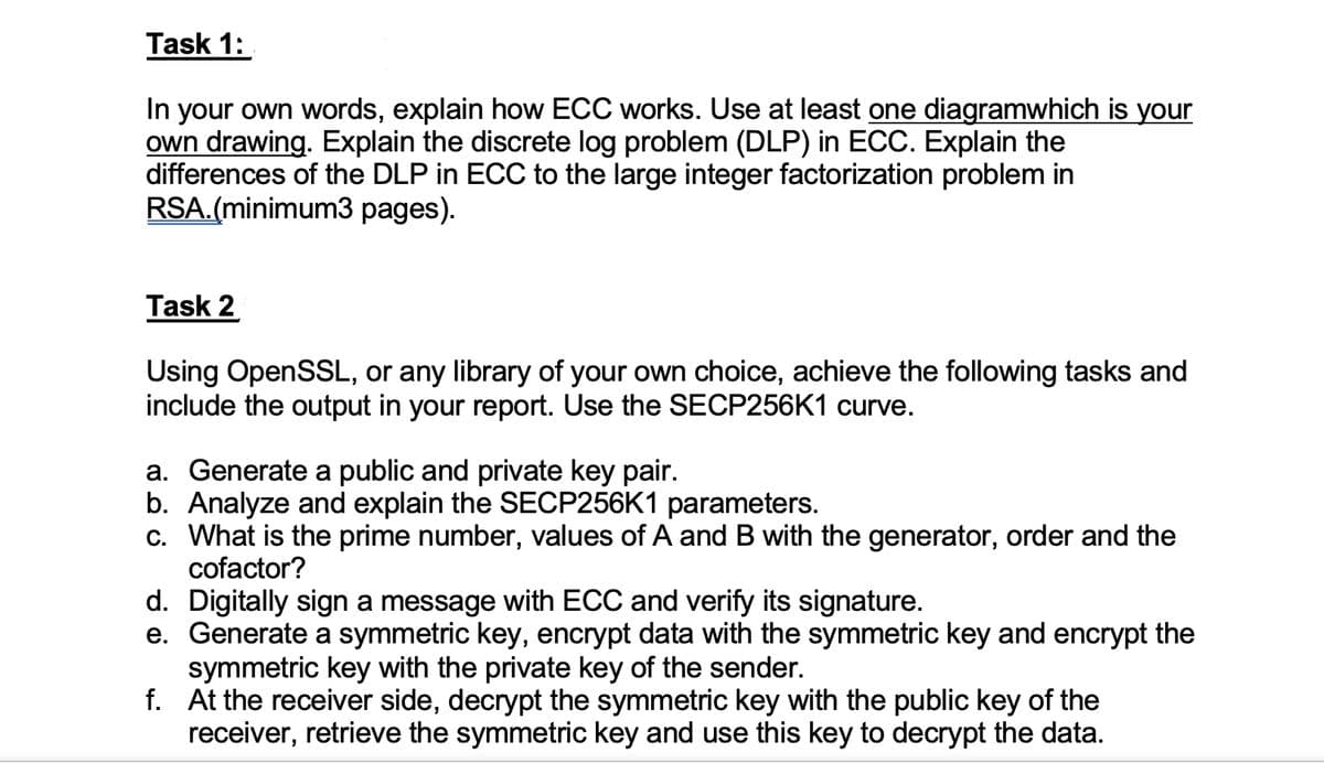 Task 1:
In your own words, explain how ECC works. Use at least one diagramwhich is your
own drawing. Explain the discrete log problem (DLP) in ECC. Explain the
differences of the DLP in ECC to the large integer factorization problem in
RSA.(minimum3 pages).
Task 2
Using OpenSSL, or any library of your own choice, achieve the following tasks and
include the output in your report. Use the SECP256K1 curve.
a. Generate a public and private key pair.
b. Analyze and explain the SECP256K1 parameters.
c. What is the prime number, values of A and B with the generator, order and the
cofactor?
d. Digitally sign a message with ECC and verify its signature.
e. Generate a symmetric key, encrypt data with the symmetric key and encrypt the
symmetric key with the private key of the sender.
f. At the receiver side, decrypt the symmetric key with the public key of the
receiver, retrieve the symmetric key and use this key to decrypt the data.
