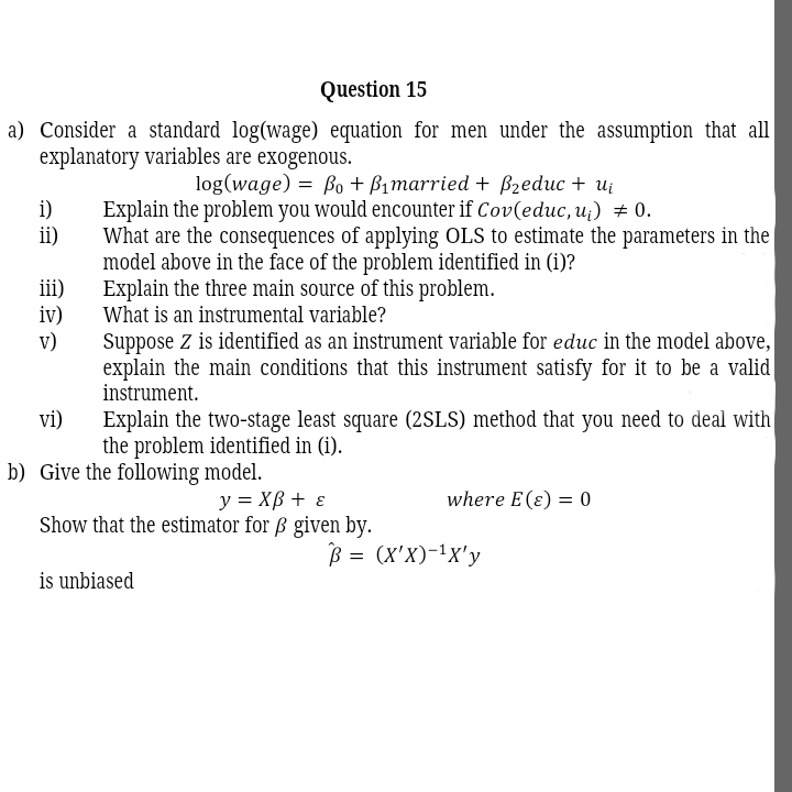 Question 15
a) Consider a standard log(wage) equation for men under the assumption that all
explanatory variables are exogenous.
log(wage) = Bo+ Bimarried + B2educ + ui
i)
ii)
Explain the problem you would encounter if Cov(educ, u;) # 0.
What are the consequences of applying OLS to estimate the parameters in the|
model above in the face of the problem identified in (i)?
Explain the three main source of this problem.
What is an instrumental variable?
iii)
iv)
v)
Suppose Z is identified as an instrument variable for educ in the model above,
explain the main conditions that this instrument satisfy for it to be a valid
instrument.
Explain the two-stage least square (2SLS) method that you need to deal with
the problem identified in (i).
vi)
b) Give the following model.
y = XB + ɛ
Show that the estimator for ß given by.
where E(ɛ) = 0
B = (x'X)-1x'y
is unbiased
