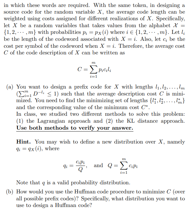 in which these words are required. With the same token, in designing a
source code for the random variable X, the average code length can be
weighted using costs assigned for different realizations of X. Specifically,
let X be a random variables that takes values from the alphabet &
{1,2, ... , m} with probabilities p; = Px(i) where i E {1,2, .. , m}. Let l;
be the length of the codeword associated with X = i. Also, let c; be the
cost per symbol of the codeword when X = i. Therefore, the average cost
C of the code description of X can be written as
m
C = EP:cili
i=1
(a) You want to design a prefix code for X with lengths 1, l2,...,lm
(ED-li < 1) such that the average description cost C is mini-
mized. You need to find the minimizing set of lengths {l†,l;,...,}
and the corresponding value of the minimum cost C*.
In class, we studied two different methods to solve this problem:
(1) the Lagrangian approach and (2) the KL distance approach.
Use both methods to verify your answer.
Hint. You may wish to define a new distribution over X, namely
qi = qx(i), where
m
CiPi
and Q=>ciPi
Q
i=1
Note that q is a valid probability distribution.
(b) How would you use the Huffman code procedure to minimize C (over
all possible prefix codes)? Specifically, what distribution you want to
use to design a Huffman code?
