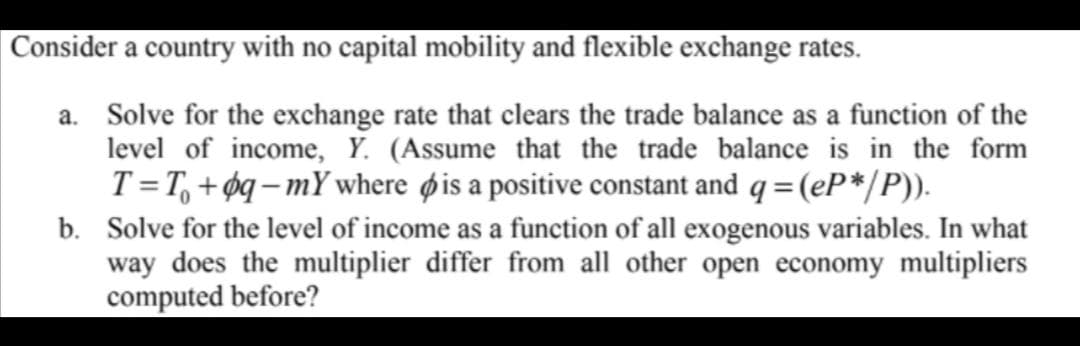 Consider a country with no capital mobility and flexible exchange rates.
a. Solve for the exchange rate that clears the trade balance as a function of the
level of income, Y. (Assume that the trade balance is in the form
T =T, + øq– mY where øis a positive constant and q = (eP*/P)).
b. Solve for the level of income as a function of all exogenous variables. In what
way does the multiplier differ from all other open economy multipliers
computed before?
