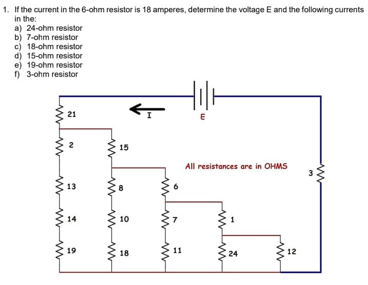 1. If the current in the 6-ohm resistor is 18 amperes, determine the voltage E and the following currents
in the:
a) 24-ohm resistor
b) 7-ohm resistor
c) 18-ohm resistor
d) 15-ohm resistor
e) 19-ohm resistor
f) 3-ohm resistor
21
I
E
2
15
All resistances are in OHMS
13
8
6
14
10
7
1
19
18
11
24
12
3.
