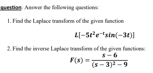 question: Answer the following questions:
1. Find the Laplace transform of the given function
L[-5t?e-tsin(-3t)]
2. Find the inverse Laplace transform of the given functions:
s- 6
(s – 3)² – 9
F(s) =
%3D
