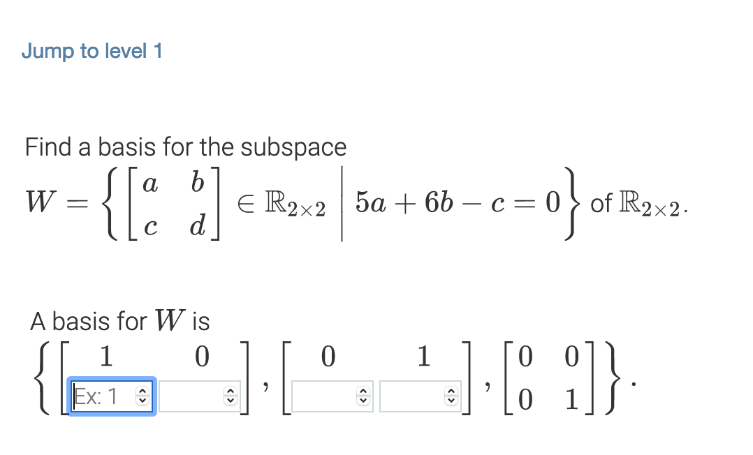 Jump to level 1
Find a basis for the subspace
E R2x2 5a + 6b – c= 0 } of R2x2.
d
W
A basis for W is
1
1
0 0
Ex: 1 :
