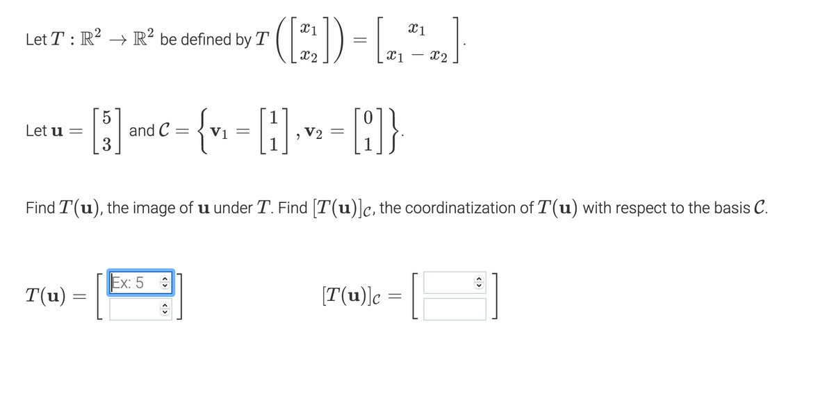 (E)
X1
Let T : R² → R² be defined by T
X1
X2
5
and C :
3
{r.
Let u =
V1 =
, V2
Find T(u), the image of u under T. Find [T(u)]c, the coordinatization of T(u) with respect to the basis C.
Ex: 5
T(u) =
[T(u)]c = ||
<>
