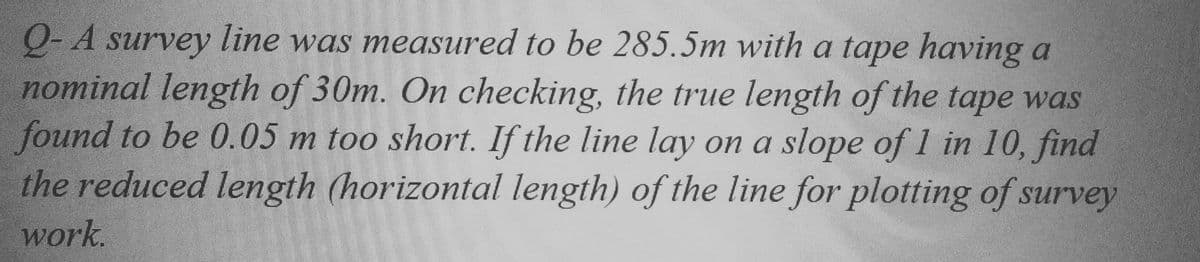 Q- A survey line was measured to be 285.5m with a tape having a
nominal length of 30m. On checking, the true length of the tape was
found to be 0.05 m too short. If the line lay on a slope of 1 in 10, find
the reduced length (horizontal length) of the line for plotting of survey
work.