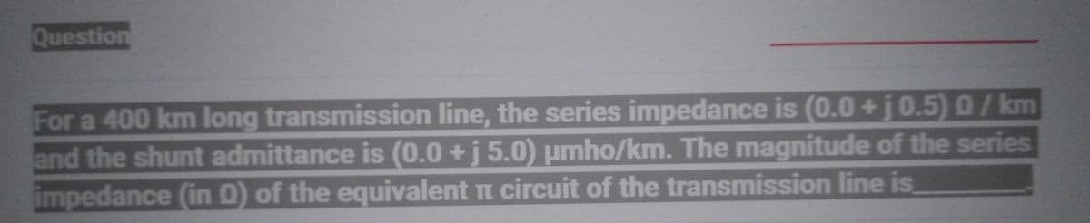 Question
For a 400 km long transmission line, the series impedance is (0.0 +j 0.5) 0/km
and the shunt admittance is (0.0 + j 5.0) umho/km. The magnitude of the series
impedance (in O) of the equivalent π circuit of the transmission line is