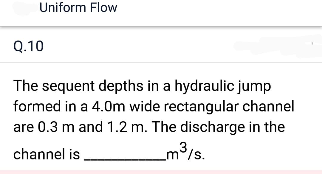 Uniform Flow
Q.10
The sequent depths in a hydraulic jump
formed in a 4.0m wide rectangular channel
are 0.3 m and 1.2 m. The discharge in the
channel is
3
m/s.