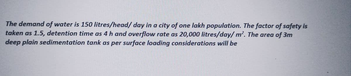 The demand of water is 150 litres/head/ day in a city of one lakh population. The factor of safety is
taken as 1.5, detention time as 4 h and overflow rate as 20,000 litres/day/m². The area of 3m
deep plain sedimentation tank as per surface loading considerations will be