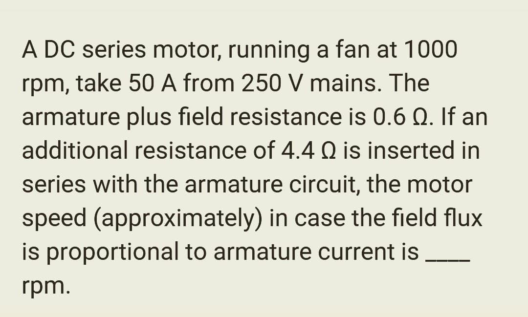 A DC series motor, running a fan at 1000
rpm, take 50 A from 250 V mains. The
armature plus field resistance is 0.6 Q. If an
additional resistance of 4.4 Q is inserted in
series with the armature circuit, the motor
speed (approximately) in case the field flux
is proportional to armature current is
rpm.