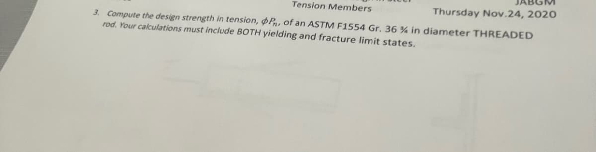 Tension Members
Thursday Nov.24, 2020
3. Compute the design strength in tension, Pn, of an ASTM F1554 Gr. 36 % in diameter THREADED
rod. Your calculations must include BOTH yielding and fracture limit states.