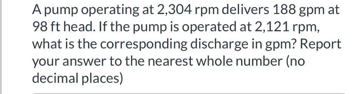A pump operating at 2,304 rpm delivers 188 gpm at
98 ft head. If the pump is operated at 2,121 rpm,
what is the corresponding discharge in gpm? Report
your answer to the nearest whole number (no
decimal places)