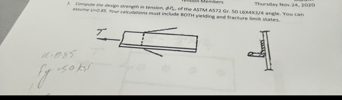 Members
1. Compute the design strength in tension, Pn, of the ASTM A572 Gr. 50 L6X4X3/4 angle. You can
Thursday Nov.24, 2020
assume U=0.85. Your calculations must include BOTH yielding and fracture limit states.
1=0.85
50 ksi
Fy