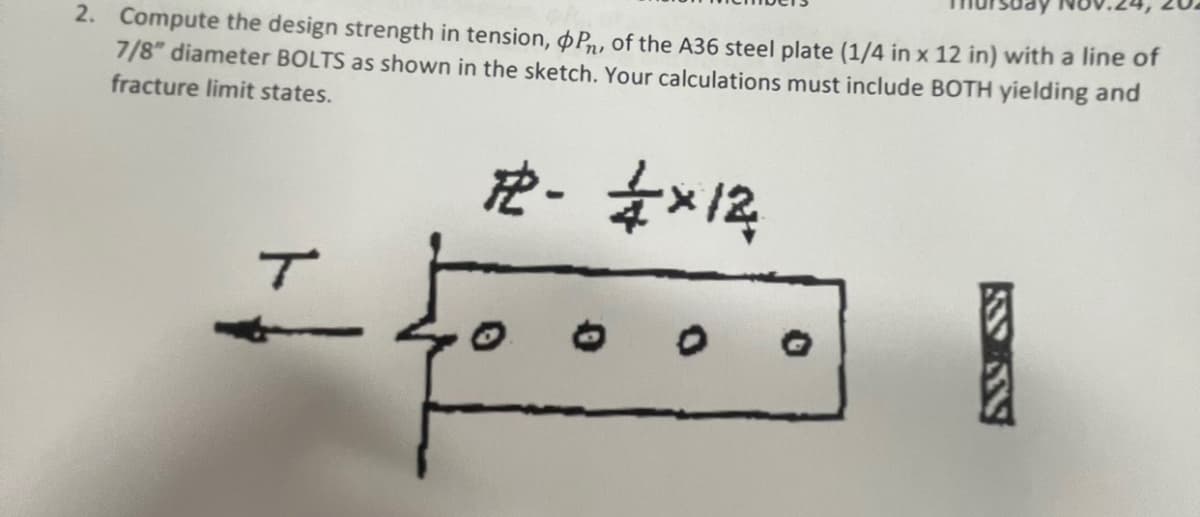 2. Compute the design strength in tension, P, of the A36 steel plate (1/4 in x 12 in) with a line of
7/8" diameter BOLTS as shown in the sketch. Your calculations must include BOTH yielding and
fracture limit states.
#2 - 2×12
T
SANS