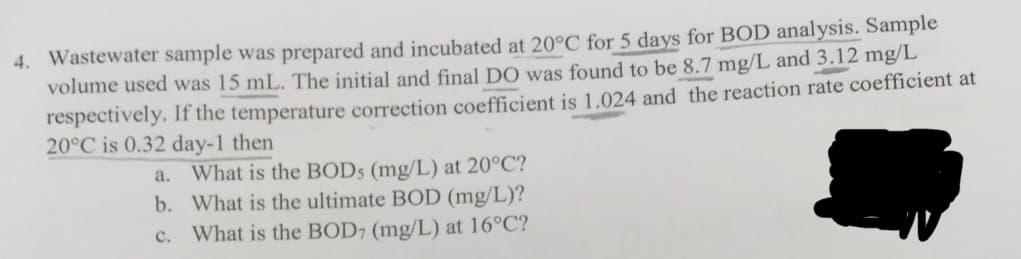 4. Wastewater sample was prepared and incubated at 20°C for 5 days for BOD analysis. Sample
volume used was 15 mL. The initial and final DO was found to be 8.7 mg/L and 3.12 mg/L
respectively. If the temperature correction coefficient is 1.024 and the reaction rate coefficient at
20°C is 0.32 day-1 then
a. What is the BODs (mg/L) at 20°C?
b. What is the ultimate BOD (mg/L)?
c. What is the BOD, (mg/L) at 16°C?