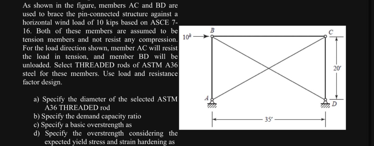 As shown in the figure, members AC and BD are
used to brace the pin-connected structure against a
horizontal wind load of 10 kips based on ASCE 7-
16. Both of these members are assumed to be
10
tension members and not resist any compression.
For the load direction shown, member AC will resist
the load in tension, and member BD will be
unloaded. Select THREADED rods of ASTM A36
steel for these members. Use load and resistance
factor design.
a) Specify the diameter of the selected ASTM
A36 THREADED rod
b) Specify the demand capacity ratio
c) Specify a basic overstrength as
d) Specify the overstrength considering the
expected yield stress and strain hardening as
B
35'
20′
D