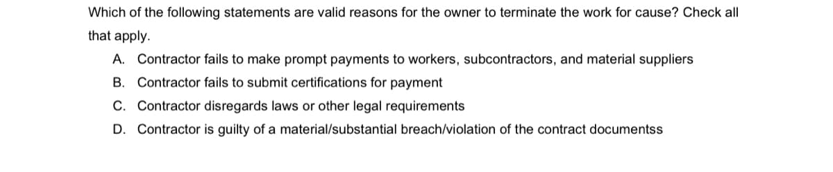 Which of the following statements are valid reasons for the owner to terminate the work for cause? Check all
that apply.
A. Contractor fails to make prompt payments to workers, subcontractors, and material suppliers
B. Contractor fails to submit certifications for payment
C. Contractor disregards laws or other legal requirements
D. Contractor is guilty of a material/substantial breach/violation of the contract documentss