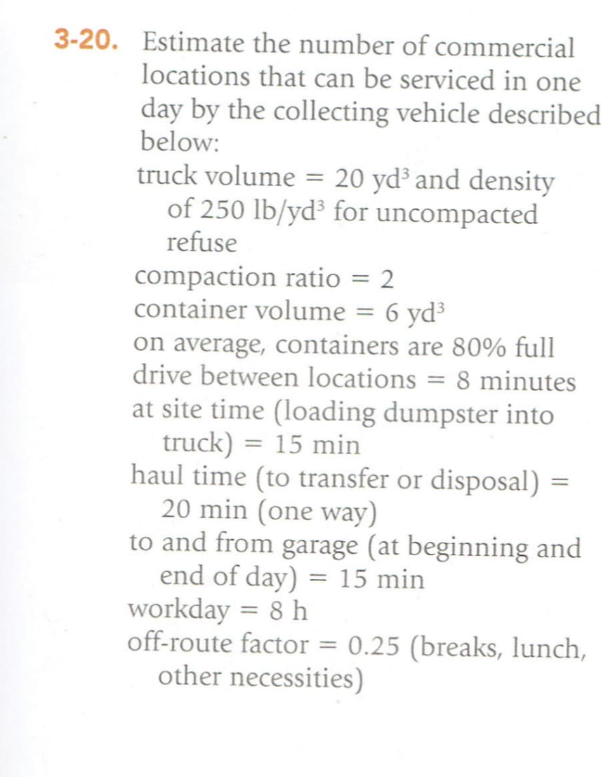3-20. Estimate the number of commercial
locations that can be serviced in one
day by the collecting vehicle described
below:
truck volume = 20 yd³ and density
of 250 lb/yd³ for uncompacted
refuse
compaction ratio = 2
container volume = 6 yd³
on average, containers are 80% full
drive between locations = 8 minutes
at site time (loading dumpster into
truck) = 15 min
haul time (to transfer or disposal) =
20 min (one way)
to and from garage (at beginning and
end of day) = 15 min
workday = 8 h
off-route factor= 0.25 (breaks, lunch,
other necessities)