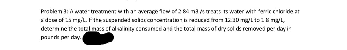 Problem 3: A water treatment with an average flow of 2.84 m3/s treats its water with ferric chloride at
a dose of 15 mg/L. If the suspended solids concentration is reduced from 12.30 mg/L to 1.8 mg/L,
determine the total mass of alkalinity consumed and the total mass of dry solids removed per day in
pounds per day.