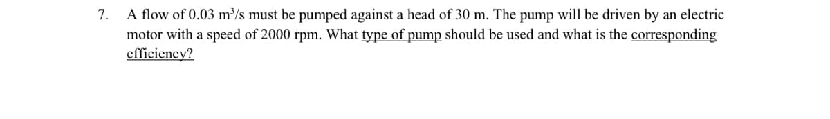 7.
A flow of 0.03 m³/s must be pumped against a head of 30 m. The pump will be driven by an electric
motor with a speed of 2000 rpm. What type of pump should be used and what is the corresponding
efficiency?