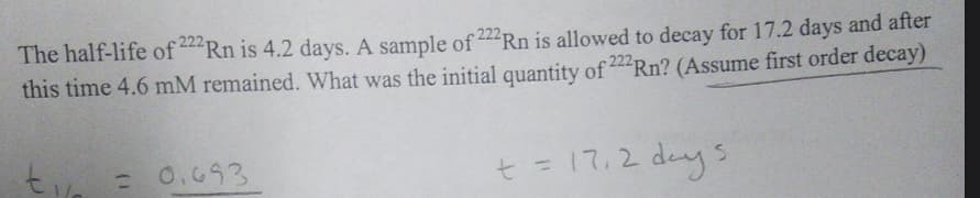 The half-life of 222 Rn is 4.2 days. A sample of 222 Rn is allowed to decay for 17.2 days and after
this time 4.6 mM remained. What was the initial quantity of 222Rn? (Assume first order decay)
t = 17₁2 days
ti
= 0.693