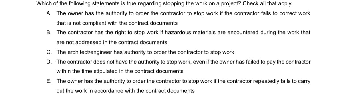 Which of the following statements is true regarding stopping the work on a project? Check all that apply.
A. The owner has the authority to order the contractor to stop work if the contractor fails to correct work
that is not compliant with the contract documents
B. The contractor has the right to stop work if hazardous materials are encountered during the work that
are not addressed in the contract documents
C. The architect/engineer has authority to order the contractor to stop work
D. The contractor does not have the authority to stop work, even if the owner has failed to pay the contractor
within the time stipulated in the contract documents
E. The owner has the authority to order the contractor to stop work if the contractor repeatedly fails to carry
out the work in accordance with the contract documents
