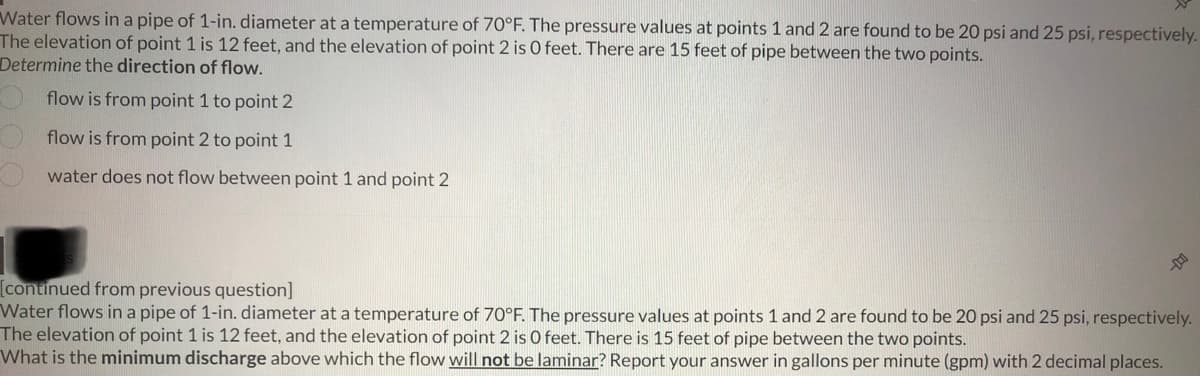Water flows in a pipe of 1-in. diameter at a temperature of 70°F. The pressure values at points 1 and 2 are found to be 20 psi and 25 psi, respectively.
The elevation of point 1 is 12 feet, and the elevation of point 2 is 0 feet. There are 15 feet of pipe between the two points.
Determine the direction of flow.
flow is from point 1 to point 2
flow is from point 2 to point 1
water does not flow between point 1 and point 2
[continued from previous question]
Water flows in a pipe of 1-in. diameter at a temperature of 70°F. The pressure values at points 1 and 2 are found to be 20 psi and 25 psi, respectively.
The elevation of point 1 is 12 feet, and the elevation of point 2 is 0 feet. There is 15 feet of pipe between the two points.
What is the minimum discharge above which the flow will not be laminar? Report your answer in gallons per minute (gpm) with 2 decimal places.